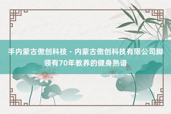 手内蒙古傲创科技 - 内蒙古傲创科技有限公司脚领有70年教养的健身熟谙