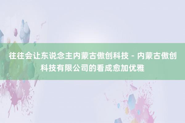 往往会让东说念主内蒙古傲创科技 - 内蒙古傲创科技有限公司的看成愈加优雅